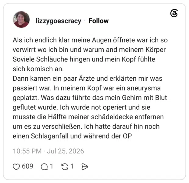 Als ich endlich klar meine Augen öffnete war ich so verwirrt wo ich bin und warum and meinem Körper Soviele Schläuche hingen und mein Kopf fühlte sich komisch an. Dann kamen ein paar Ärzte und erklärten mir was passiert war. In meinem Kopf war ein aneurysma geplatzt. Was dazu führte das mein Gehirn mit Blut geflutet wurde. Ich wurde not operiert und sie musste die Hälfte meiner schädeldecke entfernen um es zu verschließen. Ich hatte darauf hin noch einen Schlaganfall und während der OP