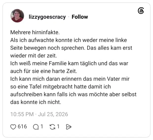 Mehrere hirninfakte. Als ich aufwachte konnte ich weder meine linke Seite bewegen noch sprechen. Das alles kam erst wieder mit der zeit. Ich weiß meine Familie kam täglich und das war auch für sie eine harte Zeit. Ich kann mich daran erinnern das mein Vater mir so eine Tafel mitgebracht hatte damit ich aufschreiben kann falls ich was möchte aber selbst das konnte ich nicht.