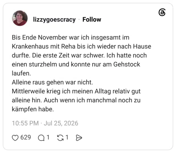 Bis Ende November war ich insgesamt im Krankenhaus mit Reha bis ich wieder nach Hause durfte. Die erste Zeit war schwer. Ich hatte noch einen sturzhelm und konnte nur am Gehstock laufen. Alleine raus gehen war nicht. Mittlerweile krieg ich meinen Alltag relativ gut alleine hin. Auch wenn ich manchmal noch zu kämpfen habe.