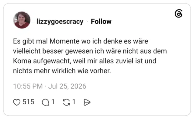 Es gibt mal Momente wo ich denke es wäre vielleicht besser gewesen ich wäre nicht aus dem Koma aufgewacht, weil mir alles zuviel ist und nichts mehr wirklich wie vorher.