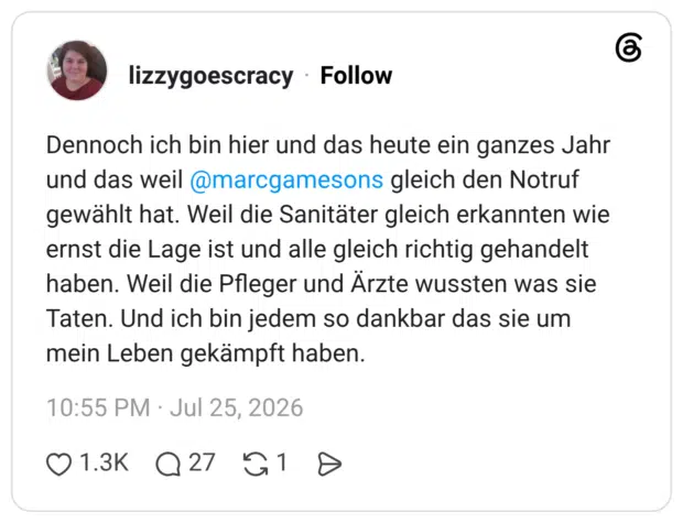 Dennoch ich bin hier und das heute ein ganzes Jahr und das weil @marcgamesons gleich den Notruf gewählt hat. Weil die Sanitäter gleich erkannten wie ernst die Lage ist und alle gleich richtig gehandelt haben. Weil die Pfleger und Ärzte wussten was sie Taten. Und ich bin jedem so dankbar das sie um mein Leben gekämpft haben.