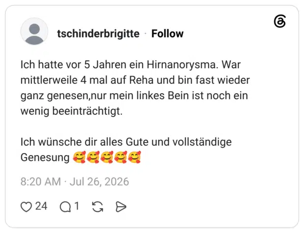 Ich hatte vor 5 Jahren ein Hirnanorysma. War mittlerweile 4 mal auf Reha und bin fast wieder ganz genesen, nur mein linkes Bein ist noch ein wenig beeinträchtigt. Ich wünsche dir alles Gute und vollständige Genesung