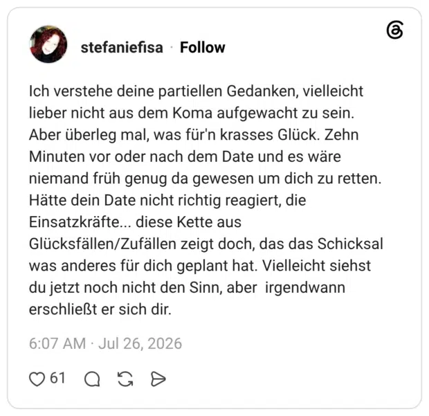 Ich verstehe deine partiellen Gedanken, vielleicht lieber nicht aus dem Koma aufgewacht zu sein. Aber überleg mal, was für'n krasses Glück. Zehn Minuten vor oder nach dem Date und es wäre niemand früh genug da gewesen um dich zu retten. Hätte dein Date nicht richtig reagiert, die Einsatzkräfte... diese Kette aus Glücksfällen/Zufällen zeigt doch, das das Schicksal was anderes für dich geplant hat. Vielleicht siehst du jetzt noch nicht den Sinn, aber irgendwann erschließt er sich dir.