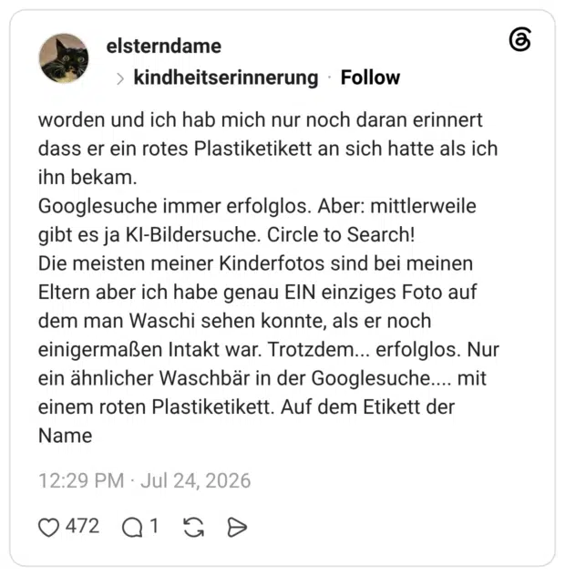 worden und ich hab mich nur noch daran erinnert dass er ein rotes Plastiketikett an sich hatte als ich ihn bekam. Googlesuche immer erfolglos. Aber: mittlerweile gibt es ja KI-Bildersuche. Circle to Search! Die meisten meiner Kinderfotos sind bei meinen Eltern aber ich habe genau EIN einziges Foto auf dem man Waschi sehen konnte, als er noch einigermaßen Intakt war. Trotzdem... erfolglos. Nur ein ähnlicher Waschbär in der Googlesuche.... mit einem roten Plastiketikett. Auf dem Etikett der Name