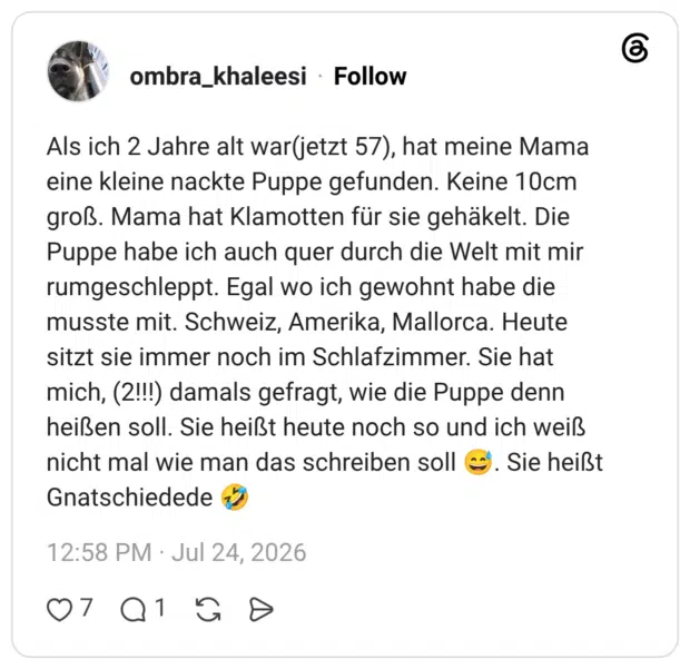 Als ich 2 Jahre alt war(jetzt 57), hat meine Mama eine kleine nackte Puppe gefunden. Keine 10cm groß. Mama hat Klamotten für sie gehäkelt. Die Puppe habe ich auch quer durch die Welt mit mir rumgeschleppt. Egal wo ich gewohnt habe die musste mit. Schweiz, Amerika, Mallorca. Heute sitzt sie immer noch im Schlafzimmer. Sie hat mich, (2!!!) damals gefragt, wie die Puppe denn heißen soll. Sie heißt heute noch so und ich weiß nicht mal wie man das schreiben soll Gnatschiedede Sie heißt