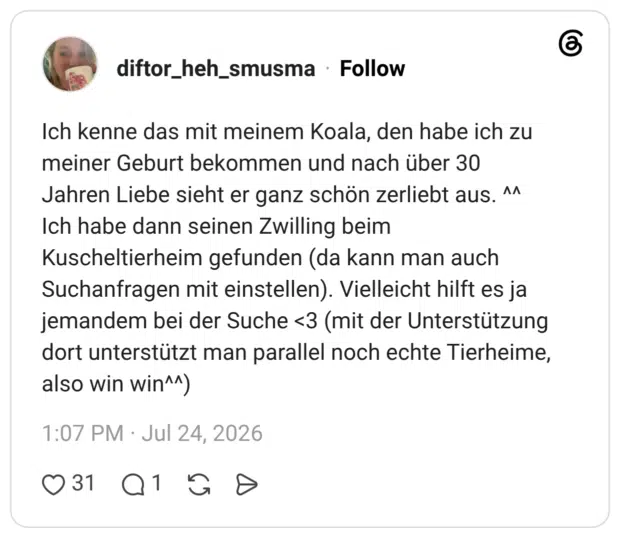 Ich kenne das mit meinem Koala, den habe ich zu meiner Geburt bekommen und nach über 30 Jahren Liebe sieht er ganz schön zerliebt aus. ^^ Ich habe dann seinen Zwilling beim Kuscheltierheim gefunden (da kann man auch Suchanfragen mit einstellen). Vielleicht hilft es ja jemandem bei der Suche