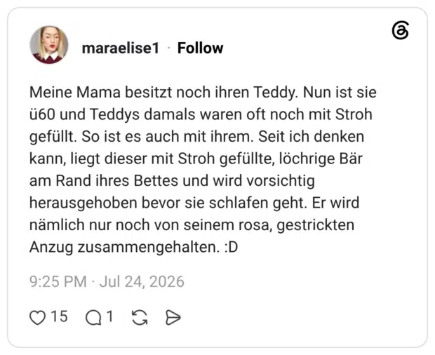 Meine Mama besitzt noch ihren Teddy. Nun ist sie ü60 und Teddys damals waren oft noch mit Stroh gefüllt. So ist es auch mit ihrem. Seit ich denken kann, liegt dieser mit Stroh gefüllte, löchrige Bär am Rand ihres Bettes und wird vorsichtig herausgehoben bevor sie schlafen geht. Er wird nämlich nur noch von seinem rosa, gestrickten Anzug zusammengehalten. :D