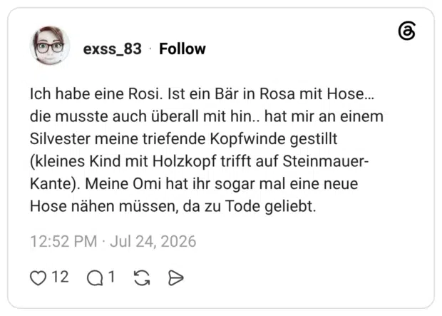 Ich habe eine Rosi. Ist ein Bär in Rosa mit Hose... die musste auch überall mit hin.. hat mir an einem Silvester meine triefende Kopfwinde gestillt (kleines Kind mit Holzkopf trifft auf Steinmauer-Kante). Meine Omi hat ihr sogar mal eine neue Hose nähen müssen, da zu Tode geliebt.