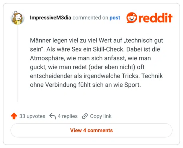 Männer legen viel zu viel Wert auf „technisch gut sein". Als wäre Sex ein Skill-Check. Dabei ist die Atmosphäre, wie man sich anfasst, wie man guckt, wie man redet (oder eben nicht) oft entscheidender als irgendwelche Tricks. Technik ohne Verbindung fühlt sich an wie Sport.