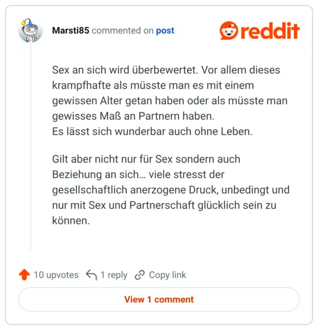Sex an sich wird überbewertet. Vor allem dieses krampfhafte als müsste man es mit einem gewissen Alter getan haben oder als müsste man gewisses Maß an Partnern haben. Es lässt sich wunderbar auch ohne Leben. Gilt aber nicht nur für Sex sondern auch Beziehung an sich... viele stresst der gesellschaftlich anerzogene Druck, unbedingt und nur mit Sex und Partnerschaft glücklich sein zu können.