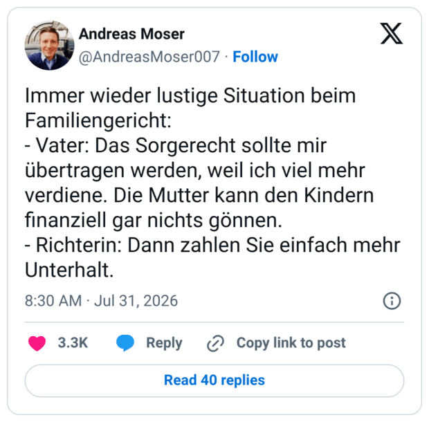 Immer wieder lustige Situation beim Familiengericht: - Vater: Das Sorgerecht sollte mir übertragen werden, weil ich viel mehr verdiene. Die Mutter kann den Kindern finanziell gar nichts gönnen. - Richterin: Dann zahlen Sie einfach mehr Unterhalt.