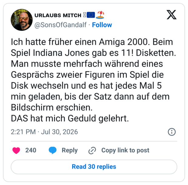 Ich hatte früher einen Amiga 2000. Beim Spiel Indiana Jones gab es 11! Disketten. Man musste mehrfach während eines Gesprächs zweier Figuren im Spiel die Disk wechseln und es hat jedes Mal 5 min geladen, bis der Satz dann auf dem Bildschirm erschien. DAS hat mich Geduld gelehrt.