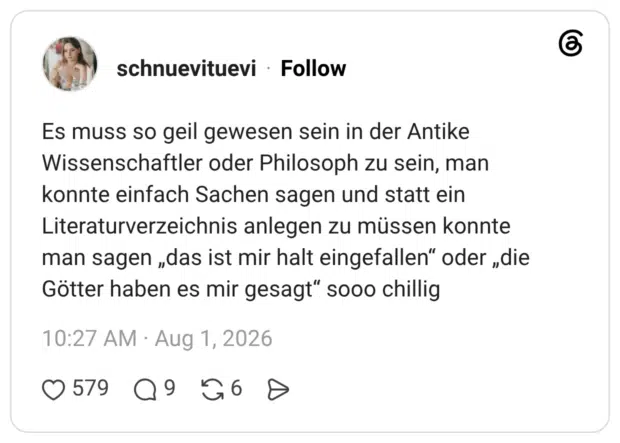 Es muss so geil gewesen sein in der Antike Wissenschaftler oder Philosoph zu sein, man konnte einfach Sachen sagen und statt ein Literaturverzeichnis anlegen zu müssen konnte man sagen „das ist mir halt eingefallen" oder „die Götter haben es mir gesagt" sooo chillig