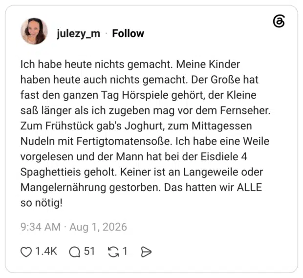 Ich habe heute nichts gemacht. Meine Kinder haben heute auch nichts gemacht. Der Große hat fast den ganzen Tag Hörspiele gehört, der Kleine saß länger als ich zugeben mag vor dem Fernseher. Zum Frühstück gab's Joghurt, zum Mittagessen Nudeln mit Fertigtomatensoße. Ich habe eine Weile vorgelesen und der Mann hat bei der Eisdiele 4 Spaghettieis geholt. Keiner ist an Langeweile oder Mangelernährung gestorben. Das hatten wir ALLE so nötig