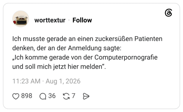 Ich musste gerade an einen zuckersüßen Patienten denken, der an der Anmeldung sagte: „Ich komme gerade von der Computerpornografie und soll mich jetzt hier melden".