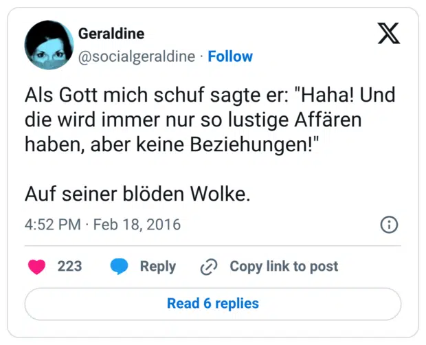 Als Gott mich schuf sagte er: "Haha! Und die wird immer nur so lustige Affären haben, aber keine Beziehungen!" Auf seiner blöden Wolke.