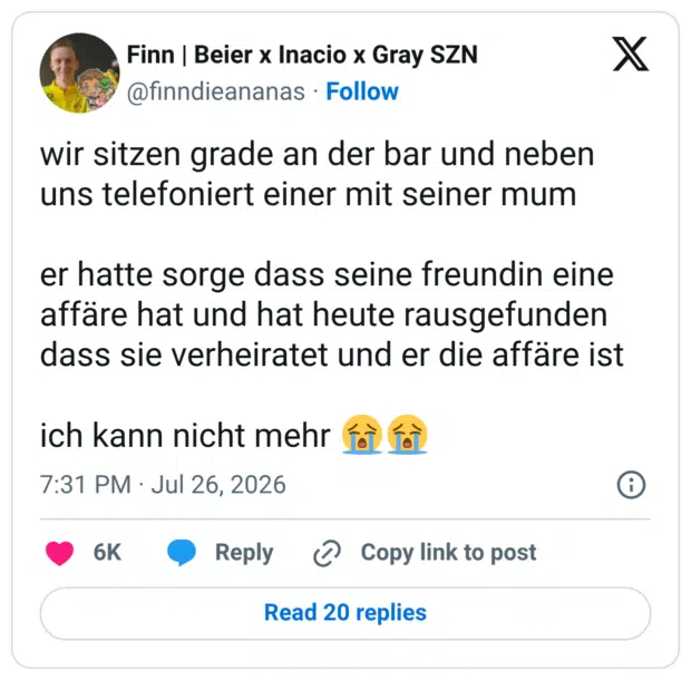 wir sitzen grade an der bar und neben uns telefoniert einer mit seiner mum er hatte sorge dass seine freundin eine affäre hat und hat heute rausgefunden dass sie verheiratet und er die affäre ist ich kann nicht mehr 😭😭
