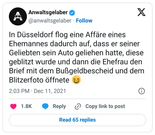 In Düsseldorf flog eine Affäre eines Ehemannes dadurch auf, dass er seiner Geliebten sein Auto geliehen hatte, diese geblitzt wurde und dann die Ehefrau den Brief mit dem Bußgeldbescheid und dem Blitzerfoto öffnete 😆