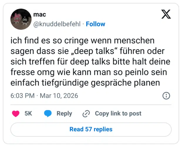 ich find es so cringe wenn menschen sagen dass sie „deep talks“ führen oder sich treffen für deep talks bitte halt deine fresse omg wie kann man so peinlo sein einfach tiefgründige gespräche planen