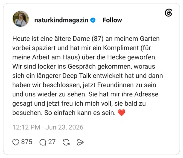 Heute ist eine ältere Dame (87) an meinem Garten vorbei spaziert und hat mir ein Kompliment (für meine Arbeit am Haus) über die Hecke geworfen. Wir sind locker ins Gespräch gekommen, woraus sich ein längerer Deep Talk entwickelt hat und dann haben wir beschlossen, jetzt Freundinnen zu sein und uns wieder zu sehen. Sie hat mir ihre Adresse gesagt und jetzt freu ich mich voll, sie bald zu besuchen. So einfach kann es sein. ❤️