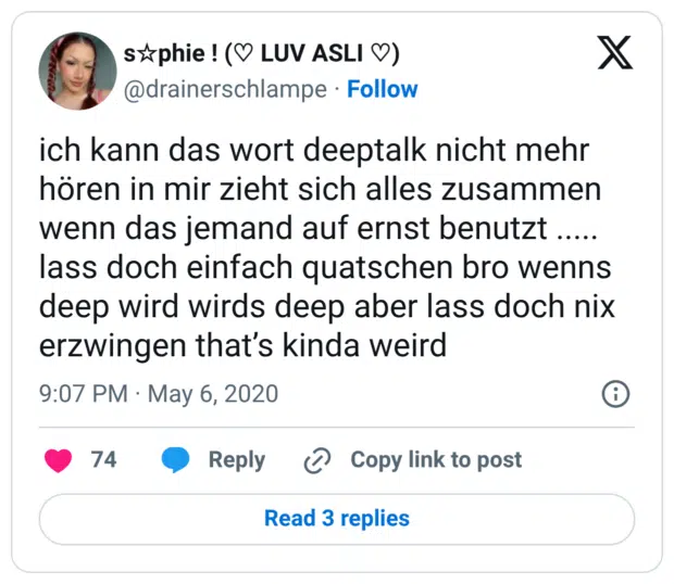 ich kann das wort deeptalk nicht mehr hören in mir zieht sich alles zusammen wenn das jemand auf ernst benutzt ..... lass doch einfach quatschen bro wenns deep wird wirds deep aber lass doch nix erzwingen that’s kinda weird