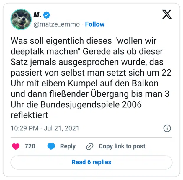 Was soll eigentlich dieses "wollen wir deeptalk machen" Gerede als ob dieser Satz jemals ausgesprochen wurde, das passiert von selbst man setzt sich um 22 Uhr mit eibem Kumpel auf den Balkon und dann fließender Übergang bis man 3 Uhr die Bundesjugendspiele 2006 reflektiert