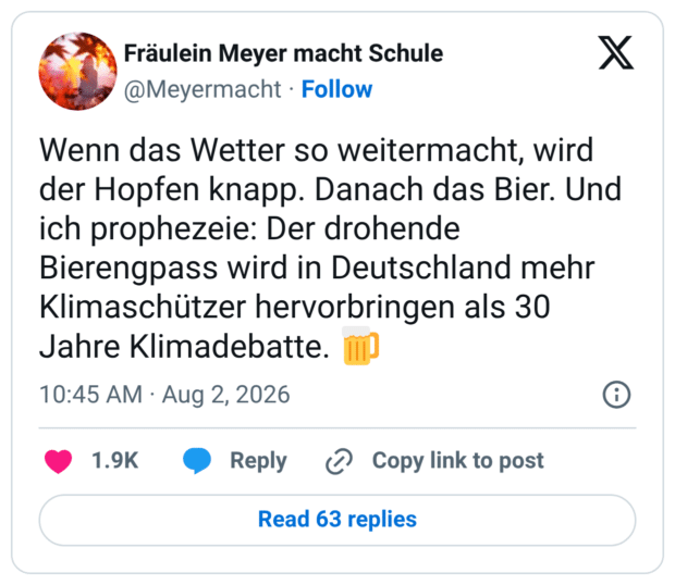 Wenn das Wetter so weitermacht, wird der Hopfen knapp. Danach das Bier. Und ich prophezeie: Der drohende Bierengpass wird in Deutschland mehr Klimaschützer hervorbringen als 30 Jahre Klimadebatte