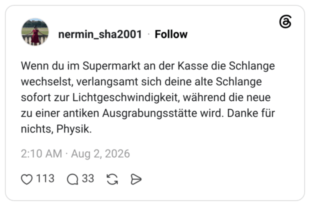 Wenn du im Supermarkt an der Kasse die Schlange wechselst, verlangsamt sich deine alte Schlange sofort zur Lichtgeschwindigkeit, während die neue zu einer antiken Ausgrabungsstätte wird. Danke für nichts, Physik.