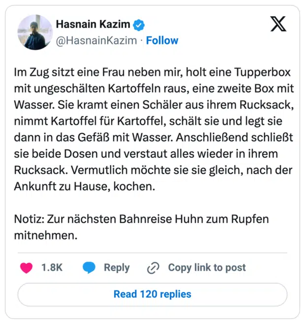 Im Zug sitzt eine Frau neben mir, holt eine Tupperbox mit ungeschälten Kartoffeln raus, eine zweite Box mit Wasser. Sie kramt einen Schäler aus ihrem Rucksack, nimmt Kartoffel für Kartoffel, schält sie und legt sie dann in das Gefäß mit Wasser. Anschließend schließt sie beide Dosen und verstaut alles wieder in ihrem Rucksack. Vermutlich möchte sie sie gleich, nach der Ankunft zu Hause, kochen. Notiz: Zur nächsten Bahnreise Huhn zum Rupfen mitnehmen.