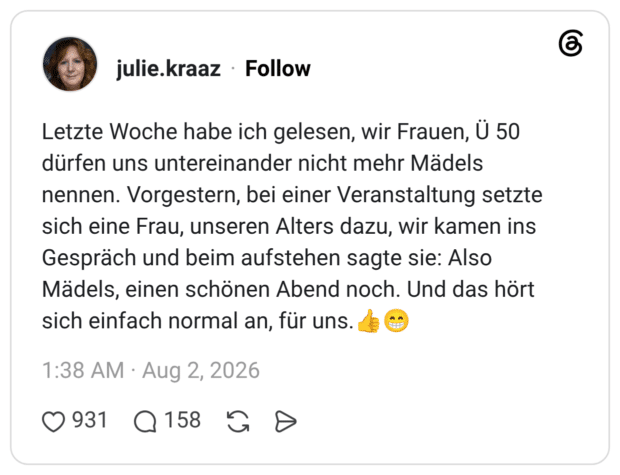 Letzte Woche habe ich gelesen, wir Frauen, Ü 50 dürfen uns untereinander nicht mehr Mädels nennen. Vorgestern, bei einer Veranstaltung setzte sich eine Frau, unseren Alters dazu, wir kamen ins Gespräch und beim aufstehen sagte sie: Also Mädels, einen schönen Abend noch. Und das hört sich einfach normal an, für uns.