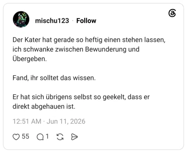 Der Kater hat gerade so heftig einen stehen lassen, ich schwanke zwischen Bewunderung und Übergeben. Fand, ihr solltet das wissen. Er hat sich übrigens selbst so geekelt, dass er direkt abgehauen ist.
