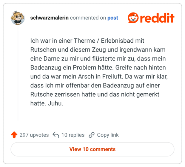 Ich war in einer Therme / Erlebnisbad mit Rutschen und diesem Zeug und irgendwann kam eine Dame zu mir und flüsterte mir zu, dass mein Badeanzug ein Problem hätte. Greife nach hinten und da war mein Arsch in Freiluft. Da war mir klar, dass ich mir offenbar den Badeanzug auf einer Rutsche zerrissen hatte und das nicht gemerkt hatte. Juhu.