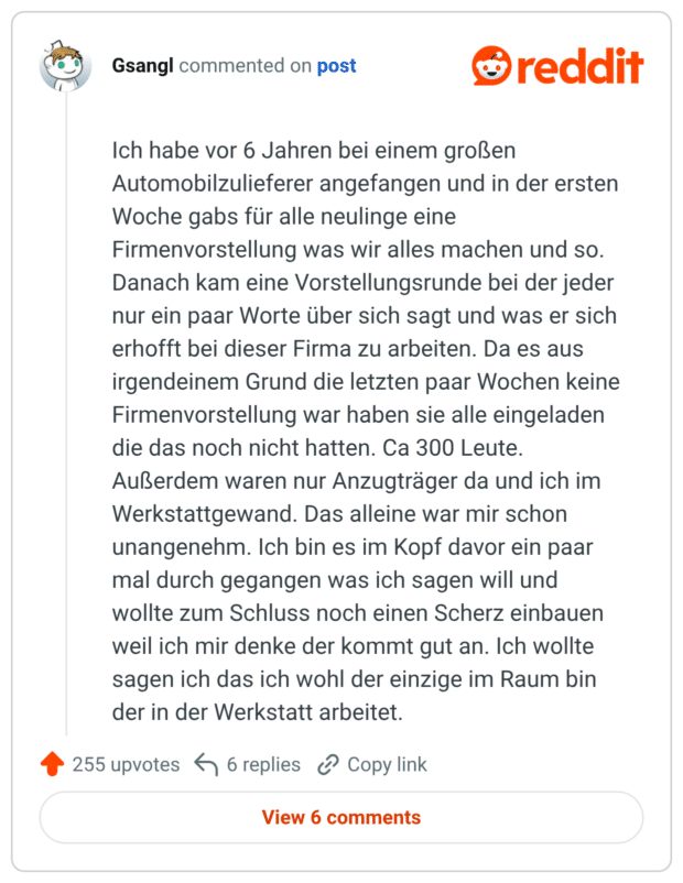 Ich habe vor 6 Jahren bei einem großen Automobilzulieferer angefangen und in der ersten Woche gabs für alle neulinge eine Firmenvorstellung was wir alles machen und so. Danach kam eine Vorstellungsrunde bei der jeder nur ein paar Worte über sich sagt und was er sich erhofft bei dieser Firma zu arbeiten. Da es aus irgendeinem Grund die letzten paar Wochen keine Firmenvorstellung war haben sie alle eingeladen die das noch nicht hatten. Ca 300 Leute. Außerdem waren nur Anzugträger da und ich im Werkstattgewand. Das alleine war mir schon unangenehm. Ich bin es im Kopf davor ein paar mal durch gegangen was ich sagen will und wollte zum Schluss noch einen Scherz einbauen weil ich mir denke der kommt gut an. Ich wollte sagen ich das ich wohl der einzige im Raum bin der in der Werkstatt arbeitet.