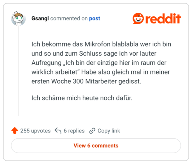Ich bekomme das Mikrofon blablabla wer ich bin und so und zum Schluss sage ich vor lauter Aufregung „Ich bin der einzige hier im raum der wirklich arbeitet“ Habe also gleich mal in meiner ersten Woche 300 Mitarbeiter gedisst. Ich schäme mich heute noch dafür.