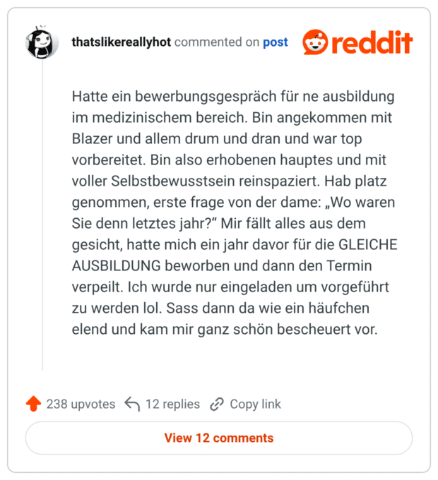 Hatte ein bewerbungsgespräch für ne ausbildung im medizinischem bereich. Bin angekommen mit Blazer und allem drum und dran und war top vorbereitet. Bin also erhobenen hauptes und mit voller Selbstbewusstsein reinspaziert. Hab platz genommen, erste frage von der dame: „Wo waren Sie denn letztes jahr?“ Mir fällt alles aus dem gesicht, hatte mich ein jahr davor für die GLEICHE AUSBILDUNG beworben und dann den Termin verpeilt. Ich wurde nur eingeladen um vorgeführt zu werden lol. Sass dann da wie ein häufchen elend und kam mir ganz schön bescheuert vor.
