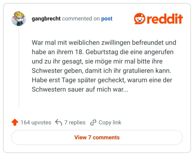 War mal mit weiblichen zwillingen befreundet und habe an ihrem 18. Geburtstag die eine angerufen und zu ihr gesagt, sie möge mir mal bitte ihre Schwester geben, damit ich ihr gratulieren kann. Habe erst Tage später gecheckt, warum eine der Schwestern sauer auf mich war...