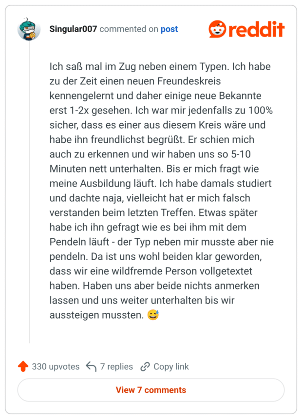 Ich saß mal im Zug neben einem Typen. Ich habe zu der Zeit einen neuen Freundeskreis kennengelernt und daher einige neue Bekannte erst 1-2x gesehen. Ich war mir jedenfalls zu 100% sicher, dass es einer aus diesem Kreis wäre und habe ihn freundlichst begrüßt. Er schien mich auch zu erkennen und wir haben uns so 5-10 Minuten nett unterhalten. Bis er mich fragt wie meine Ausbildung läuft. Ich habe damals studiert und dachte naja, vielleicht hat er mich falsch verstanden beim letzten Treffen. Etwas später habe ich ihn gefragt wie es bei ihm mit dem Pendeln läuft - der Typ neben mir musste aber nie pendeln. Da ist uns wohl beiden klar geworden, dass wir eine wildfremde Person vollgetextet haben. Haben uns aber beide nichts anmerken lassen und uns weiter unterhalten bis wir aussteigen mussten. 😅