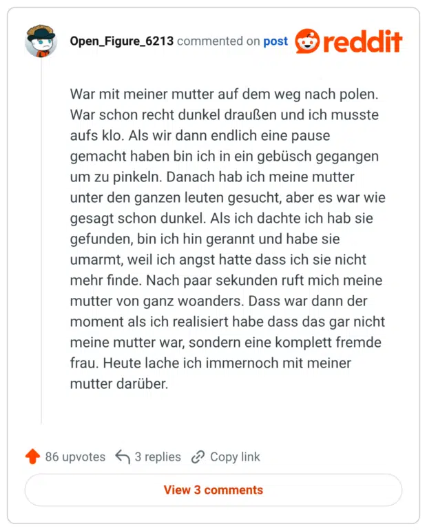 War mit meiner mutter auf dem weg nach polen. War schon recht dunkel draußen und ich musste aufs klo. Als wir dann endlich eine pause gemacht haben bin ich in ein gebüsch gegangen um zu pinkeln. Danach hab ich meine mutter unter den ganzen leuten gesucht, aber es war wie gesagt schon dunkel. Als ich dachte ich hab sie gefunden, bin ich hin gerannt und habe sie umarmt, weil ich angst hatte dass ich sie nicht mehr finde. Nach paar sekunden ruft mich meine mutter von ganz woanders. Dass war dann der moment als ich realisiert habe dass das gar nicht meine mutter war, sondern eine komplett fremde frau. Heute lache ich immernoch mit meiner mutter darüber.