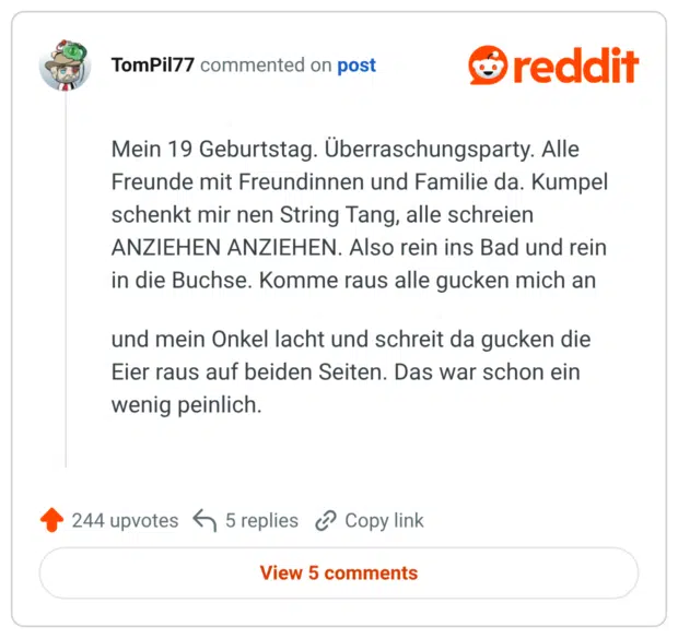 Mein 19 Geburtstag. Überraschungsparty. Alle Freunde mit Freundinnen und Familie da. Kumpel schenkt mir nen String Tang, alle schreien ANZIEHEN ANZIEHEN. Also rein ins Bad und rein in die Buchse. Komme raus alle gucken mich an und mein Onkel lacht und schreit da gucken die Eier raus auf beiden Seiten. Das war schon ein wenig peinlich.