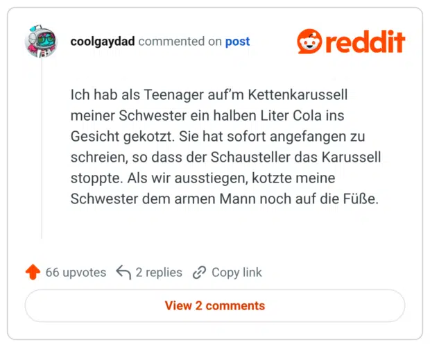 Ich hab als Teenager auf’m Kettenkarussell meiner Schwester ein halben Liter Cola ins Gesicht gekotzt. Sie hat sofort angefangen zu schreien, so dass der Schausteller das Karussell stoppte. Als wir ausstiegen, kotzte meine Schwester dem armen Mann noch auf die Füße.