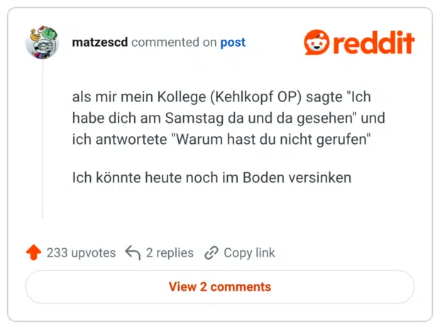 als mir mein Kollege (Kehlkopf OP) sagte "Ich habe dich am Samstag da und da gesehen" und ich antwortete "Warum hast du nicht gerufen" Ich könnte heute noch im Boden versinken