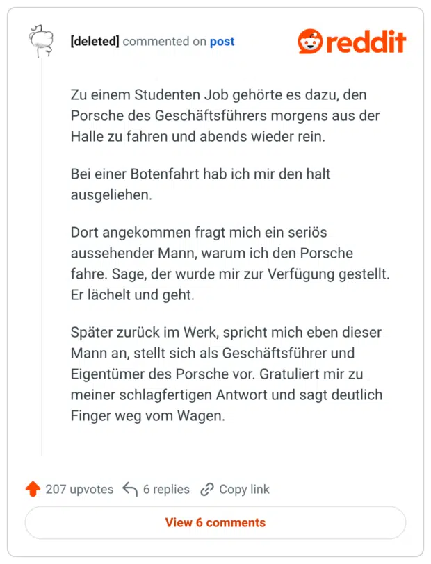Zu einem Studenten Job gehörte es dazu, den Porsche des Geschäftsführers morgens aus der Halle zu fahren und abends wieder rein. Bei einer Botenfahrt hab ich mir den halt ausgeliehen. Dort angekommen fragt mich ein seriös aussehender Mann, warum ich den Porsche fahre. Sage, der wurde mir zur Verfügung gestellt. Er lächelt und geht. Später zurück im Werk, spricht mich eben dieser Mann an, stellt sich als Geschäftsführer und Eigentümer des Porsche vor. Gratuliert mir zu meiner schlagfertigen Antwort und sagt deutlich Finger weg vom Wagen.