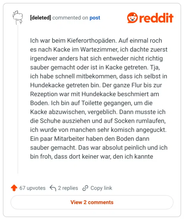 Ich war beim Kieferorthopäden. Auf einmal roch es nach Kacke im Wartezimmer, ich dachte zuerst irgendwer anders hat sich entweder nicht richtig sauber gemacht oder ist in Kacke getreten. Tja, ich habe schnell mitbekommen, dass ich selbst in Hundekacke getreten bin. Der ganze Flur bis zur Rezeption war mit Hundekacke beschmiert am Boden. Ich bin auf Toilette gegangen, um die Kacke abzuwischen, vergeblich. Dann musste ich die Schuhe ausziehen und auf Socken rumlaufen, ich wurde von manchen sehr komisch angeguckt. Ein paar Mitarbeiter haben den Boden dann sauber gemacht. Das war absolut peinlich und ich bin froh, dass dort keiner war, den ich kannte