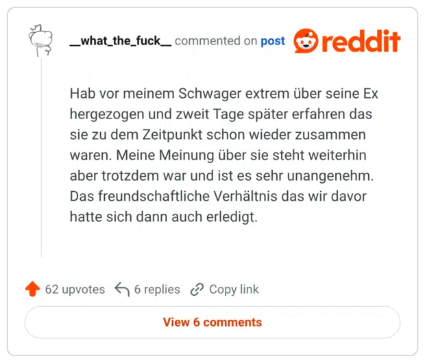 Hab vor meinem Schwager extrem über seine Ex hergezogen und zweit Tage später erfahren das sie zu dem Zeitpunkt schon wieder zusammen waren. Meine Meinung über sie steht weiterhin aber trotzdem war und ist es sehr unangenehm. Das freundschaftliche Verhältnis das wir davor hatte sich dann auch erledigt.