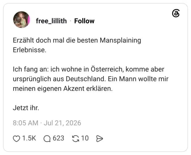 Erzählt doch mal die besten Mansplaining Erlebnisse. Ich fang an: ich wohne in Österreich, komme aber ursprünglich aus Deutschland. Ein Mann wollte mir meinen eigenen Akzent erklären. Jetzt ihr.