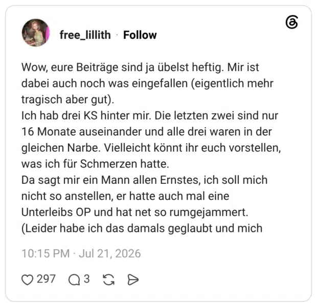 Wow, eure Beiträge sind ja übelst heftig. Mir ist dabei auch noch was eingefallen (eigentlich mehr tragisch aber gut). Ich hab drei KS hinter mir. Die letzten zwei sind nur 16 Monate auseinander und alle drei waren in der gleichen Narbe. Vielleicht könnt ihr euch vorstellen, was ich für Schmerzen hatte. Da sagt mir ein Mann allen Ernstes, ich soll mich nicht so anstellen, er hatte auch mal eine Unterleibs OP und hat net so rumgejammert. (Leider habe ich das damals geglaubt und mich