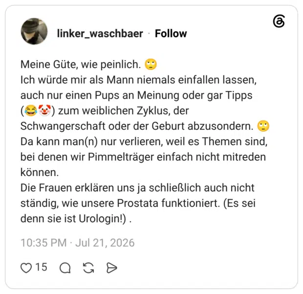 Meine Güte, wie peinlich. 🙄 Ich würde mir als Mann niemals einfallen lassen, auch nur einen Pups an Meinung oder gar Tipps (😂🤡) zum weiblichen Zyklus, der Schwangerschaft oder der Geburt abzusondern. 🙄 Da kann man(n) nur verlieren, weil es Themen sind, bei denen wir Pimmelträger einfach nicht mitreden können. Die Frauen erklären uns ja schließlich auch nicht ständig, wie unsere Prostata funktioniert. (Es sei denn sie ist Urologin!) .