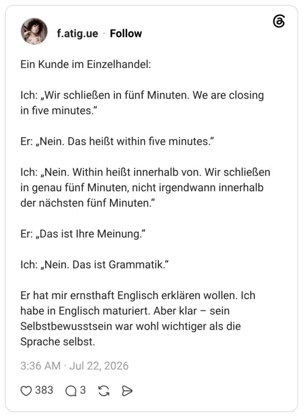 Ein Kunde im Einzelhandel: Ich: „Wir schließen in fünf Minuten. We are closing in five minutes.“ Er: „Nein. Das heißt within five minutes.“ Ich: „Nein. Within heißt innerhalb von. Wir schließen in genau fünf Minuten, nicht irgendwann innerhalb der nächsten fünf Minuten.“ Er: „Das ist Ihre Meinung.“ Ich: „Nein. Das ist Grammatik.“ Er hat mir ernsthaft Englisch erklären wollen. Ich habe in Englisch maturiert. Aber klar – sein Selbstbewusstsein war wohl wichtiger als die Sprache selbst.