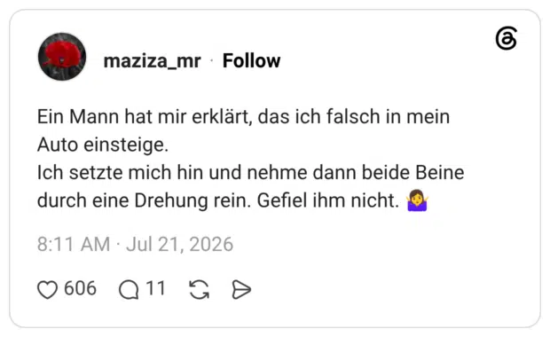 Ein Mann hat mir erklärt, das ich falsch in mein Auto einsteige. Ich setzte mich hin und nehme dann beide Beine durch eine Drehung rein. Gefiel ihm nicht. 🤷♀️