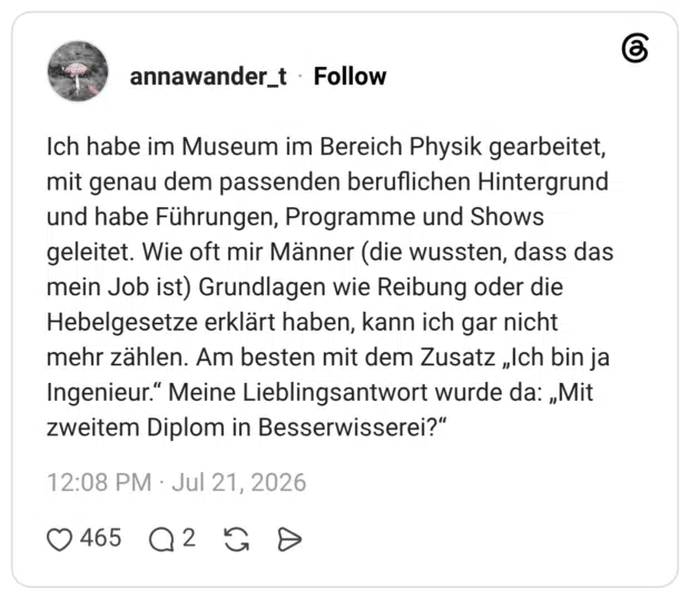 Ich habe im Museum im Bereich Physik gearbeitet, mit genau dem passenden beruflichen Hintergrund und habe Führungen, Programme und Shows geleitet. Wie oft mir Männer (die wussten, dass das mein Job ist) Grundlagen wie Reibung oder die Hebelgesetze erklärt haben, kann ich gar nicht mehr zählen. Am besten mit dem Zusatz „Ich bin ja Ingenieur.“ Meine Lieblingsantwort wurde da: „Mit zweitem Diplom in Besserwisserei?“